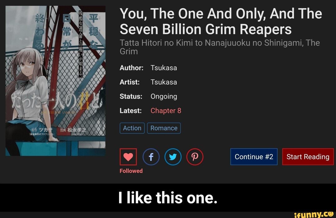 You, The One And Only, And The
Seven Billion Grim Reapers
Tatta Hitori no Kimi to Nanajuuoku no Shinigami, The
Grim
Author: Tsukasa
Artist: Tsukasa
Status: Ongoing
Latest: Chapter 8
Action II Romance
(w) Continue #2 Start Reading
Followed
like this one. - I like this one.