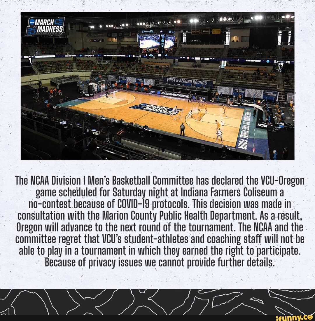 MARCH
MADNESS
ll
The NCAA Division I Men's Baskethall Committee has declared the VCU-Oregon game scheduled for Saturday night at Indiana Farmers Coliseum a no-contest because of COVID-I9 protocols. This decision was made in consultation with the Marion County Public Health Department. As a result,
Oregon will advance to the next round of the tournament. The NCAA and the committee regret that VCU's student-athletes and coaching staff will not be able to play in a tournament in which they earned the right to participate.
Because of privacy issues we cannot provide further details.