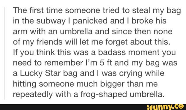 The first time someone tried to steal my bag
in the subway I panicked and I broke his
arm with an umbrella and since then none
of my friends will let me forget about this.
If you think this was a badass moment you
need to remember I‘m 5 ft and my bag was
a Lucky Star bag and I was crying while
hitting someone much bigger than me
repeatedly with a frog-shaped umbrella.