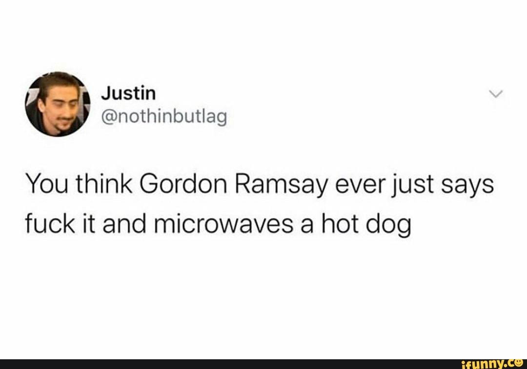 You think Gordon Ramsay ever just says
fuck it and microwaves a hot dog