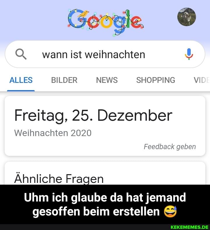 O, wann ist weihnachten
ALLES BILDER NEWS SHOPPING V
Freitag, 25. Dezember
Weihnachten 2020
Feedback geben
Ähnliche Fragen
Uhm ich glaube da hat jemand
gesoffen beim erstellen - Uhm ich glaube da hat jemand gesoffen beim erstellen 😅