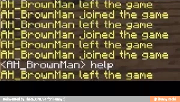 _Grownhan left the game
AH_BrownMan Joined the game
H_BrownMan left the game
AH_Browntan Joined the game
AHZBrounMan left the game
AH Grounhan Joined the game
"AH. BrownMan> help