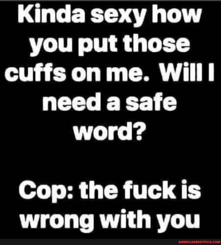 Kinda sexy how you put those cuffs on me. Willl need a safe word?
Cop: the fuck is wrong with you