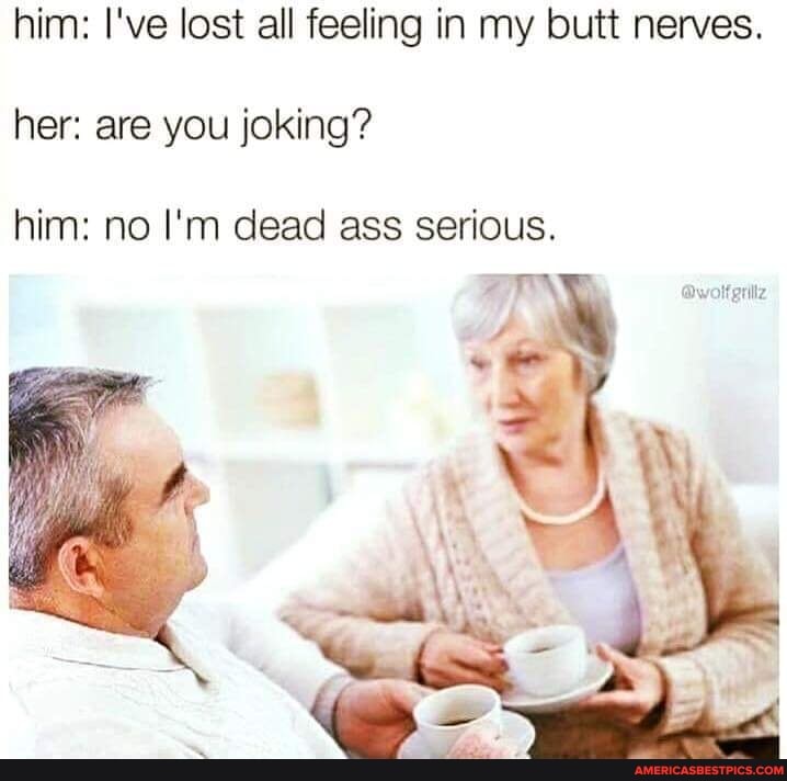 him: I've lost all feeling in my butt nerves.
her: are you joking?
him: no I'm dead ass serious.