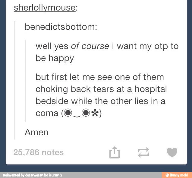 sherlollymouse:
benedictsbottom:
well yes of course i want my otp to
be happy
but first let me see one of them
choking back tears at a hospital
bedside while the other lies in a
coma
Amen