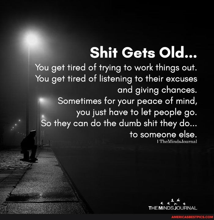 Shit Gets Old...
You get tired of trying to work things out.
You get tired of listening to their excuses and giving chances.
Sometimes for your peace of mind,
you just have to let people go.
So they can do the dumb shit they do...
to someone else.
TheMindsJournal
THE MINDS JOURNAL