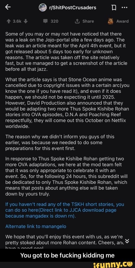 320 & Share & Award
Some of you may or may not have noticed that there was a leak on the Jojo-portal site a few days ago. The leak was an article meant for the April event, but it got released about 5 days too early for unknown reasons. The article was taken off the site relatively fast, but we managed to get a screenshot of the article before all that jazz.
What the article says is that Stone Ocean anime was cancelled due to copyright issues with a certain know the one if you have read it), and even if it does happen, we should not be expecting it until 2025.
However, David Production also announced that they would be adapting two more Thus Spoke Kishibe Rohan stories into OVA episodes, D.N.A and Poaching Reef respectfully, they will come out this October on Netflix worldwide.
The reason why we didn't inform you guys of this earlier, was because we needed to do some preparations for this event first.
In response to Thus Spoke Kishibe Rohan getting two more OVA adaptations, we here at the mod team felt that it was only appropriate to celebrate it with an event. So, for the following 24 hours, this subreddit will be dedicated to only Thus Spoke Kishibe Rohan, which means that posts about anything else will be taken down by yours truly.
If you haven't read any of the TSKH short stories, you can do so here (Direct link to CAd download page because mangadex is down rn)
Alternate link to manangelo
We hope that you'll enjoy this event with us, as we're pretty stoked about more Rohan content. Cheers, an
You got to be fucking kidding me - You got to be fucking kidding me