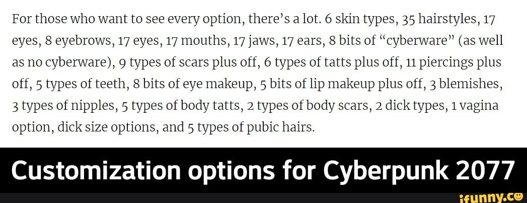 For those who want to see every option, there's a lot. 6 skin types, 35 hairstyles, 17
eyes, 8 eyebrows, 17 eyes, 17 mouths, 17 jaws, 17 ears, 8 bits of "cyberware" (as well
as no cyberware), 9 types of scars plus off, 6 types of tatts plus off, 11 piercings plus
off, 5 types of teeth, 8 bits of eye makeup,
5
bits of lip makeup plus off, 3 blemishes,
3 types of nipples, 5 types of body tatts, 2 types of body scars, 2 dick types, 1 vagina
option, dick size options, and 5 types of pubic hairs.
Customization options for Cyberpunk 2077 - Customization options for Cyberpunk 2077