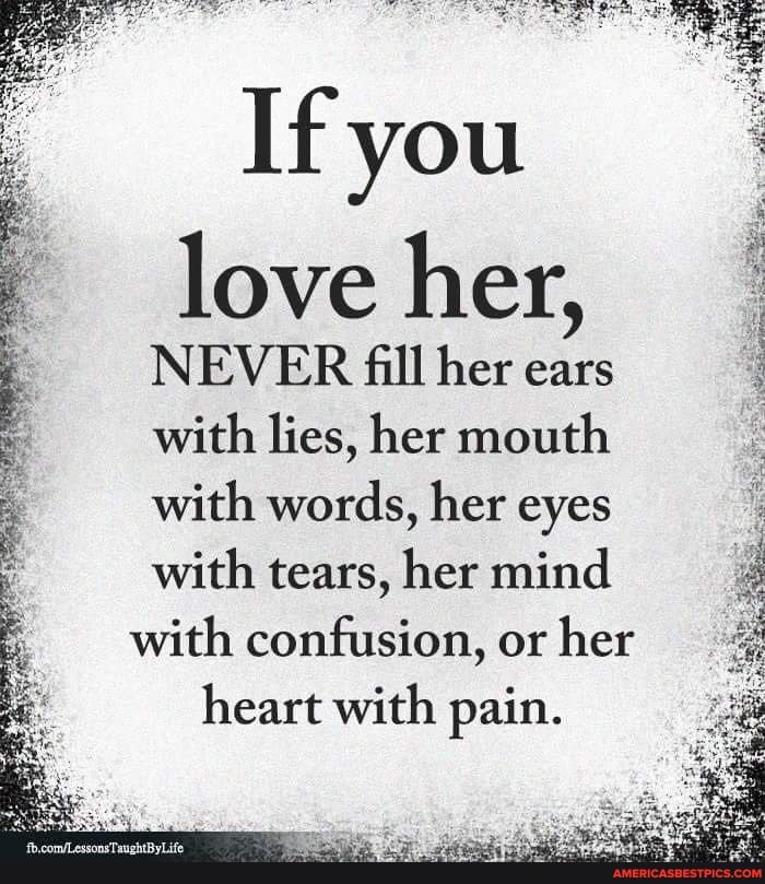 If you
love her,
NEVER fill her ears with lies, her mouth with words, her eyes
with tears, her mind with confusion, or her heart with pain.