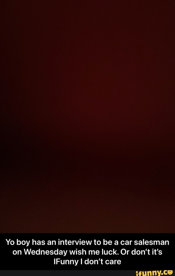 Yo boy has an interview to be a car salesman on Wednesday wish me luck. Or don't it's
IFunny don't care - Yo boy has an interview to be a car salesman on Wednesday wish me luck. Or don’t it’s IFunny I don’t care
