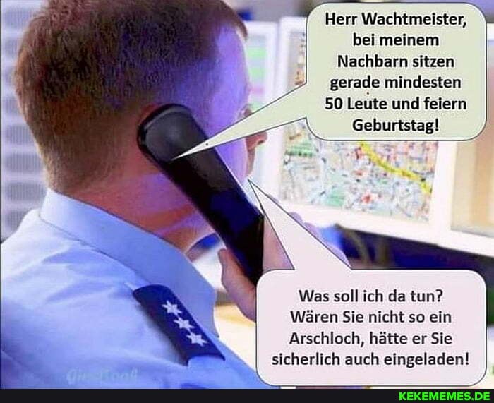 Herr Wachtmeister, bei meinem
Nachbarn sitzen gerade mindesten
50 Leute und feiern
Geburtstag!
Was soll ich da tun?
Wären Sie nicht so ein
Arschloch, hätte er Sie
sicherlich auch eingeladen!