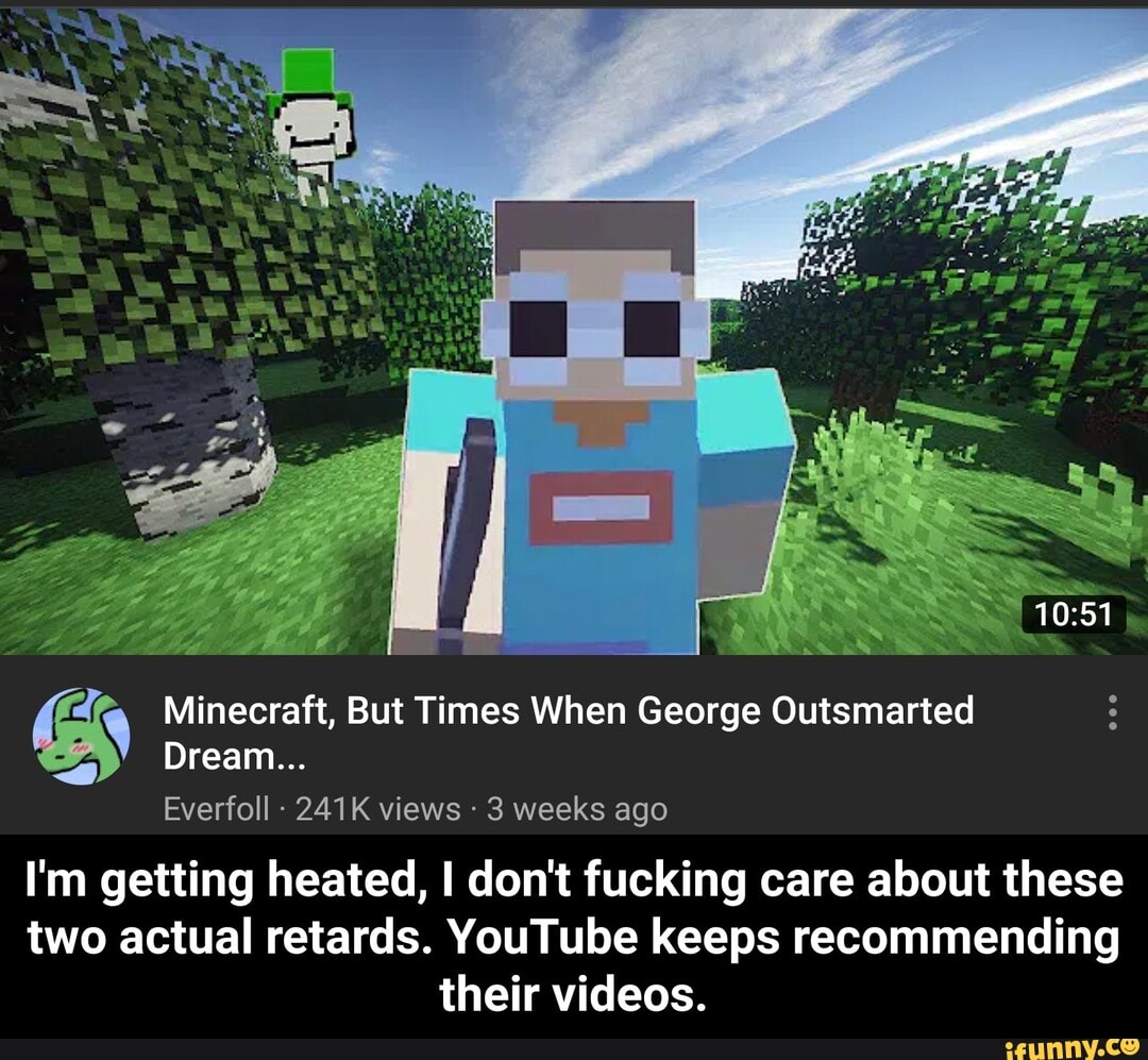 Everfoll 241K views 3 weeks ago
I'm getting heated, I don't fucking care about these
two actual retards. YouTube keeps recommending
their videos.
e Minecraft, But Times When George Outsmarted - I'm getting heated, I don't fucking care about these two actual retards. YouTube keeps recommending their videos.