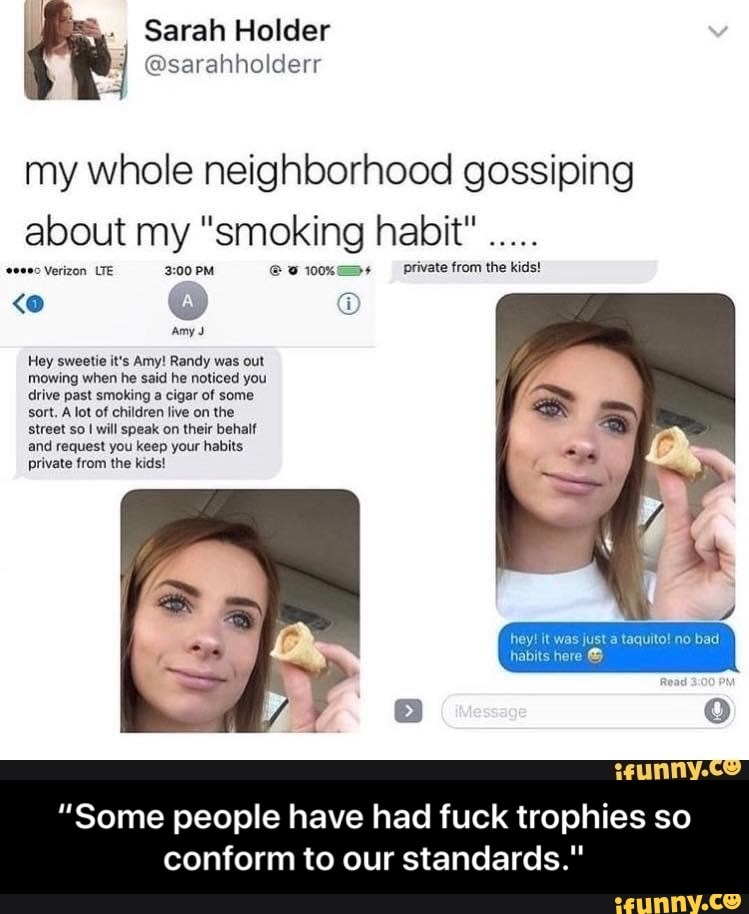 my whole neighborhood gossiping
about my "smoking habit"
private from the kids!
Hey sweetie it's Amy! Randy was out
mowing when he said he noticed you
drive past smoking a cigar of some
sort, A lot of children live on the
Street so I will speak on their behalf
and request you keep your habits
private from the kids!
"Some people have had fuck trophies so
conform to our standards." - “Some people have had fuck trophies so conform to our standards."