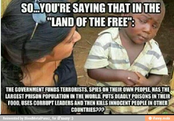 LARGEST PRISON POPULATION IN THE WORLD. PUTS DEADLY POISONS IN THEIR
FOOD, USES CORRUPT LEADERS AND THEN KILLS INNOCENT PEOPLE IN a
a THE
GOVERNMENT FUNDS TERRORISTS, SPIES ON THEIR OWN
PEOPLE. WAS THE
