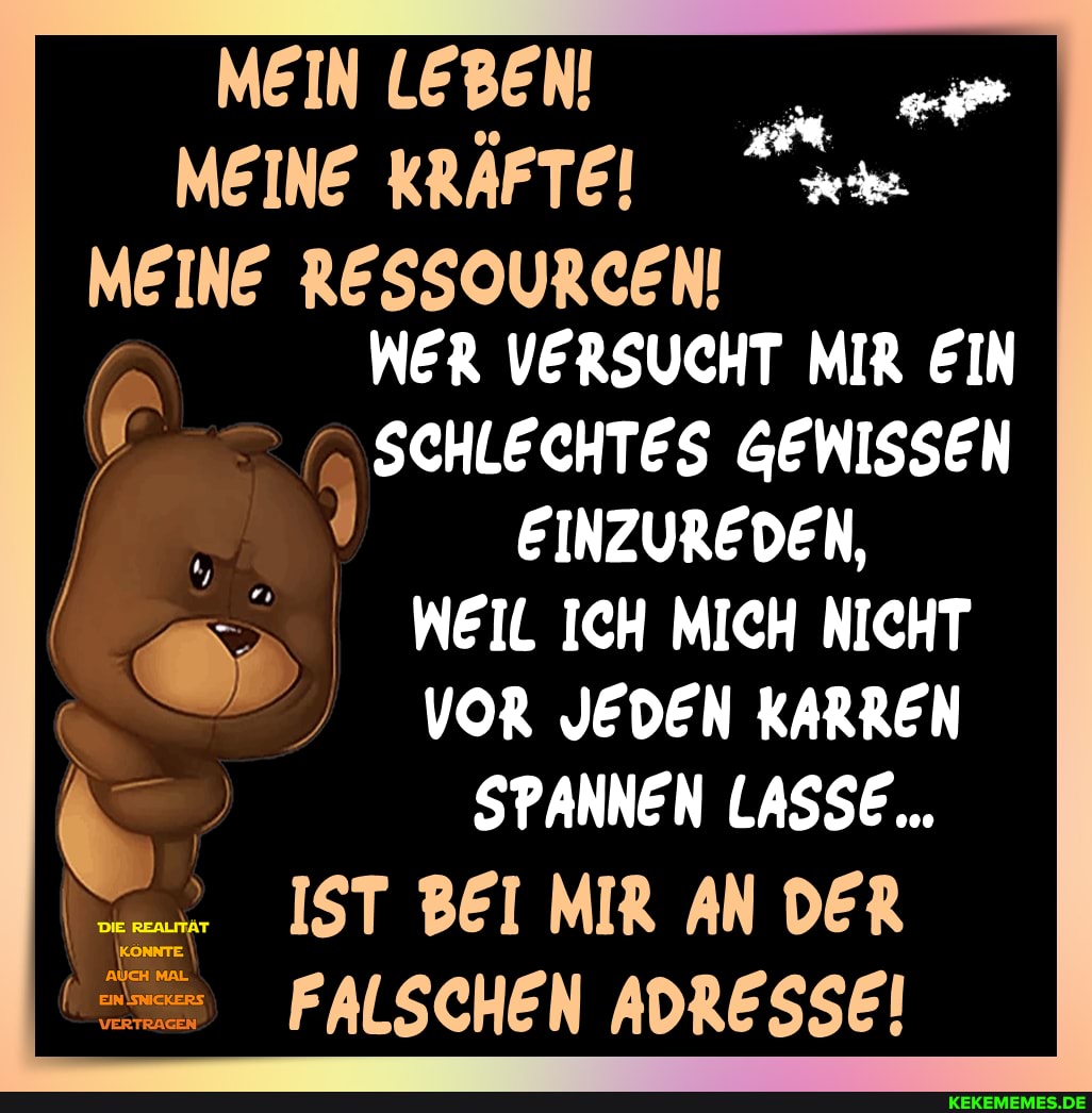 MEIN LEBEN!
MEINE KRAFTE!
MEINE RESSOURCEN!
WER VERSUCHT MIR EIN SCHLECHTES GEWISSEN
EINZUREDEN,
WEIL ICH MICH NICHT VOR JEDEN KARREN SPANNEN LASSE...
IST BEI MIR AN DER FALSCHEN ADRESSE!