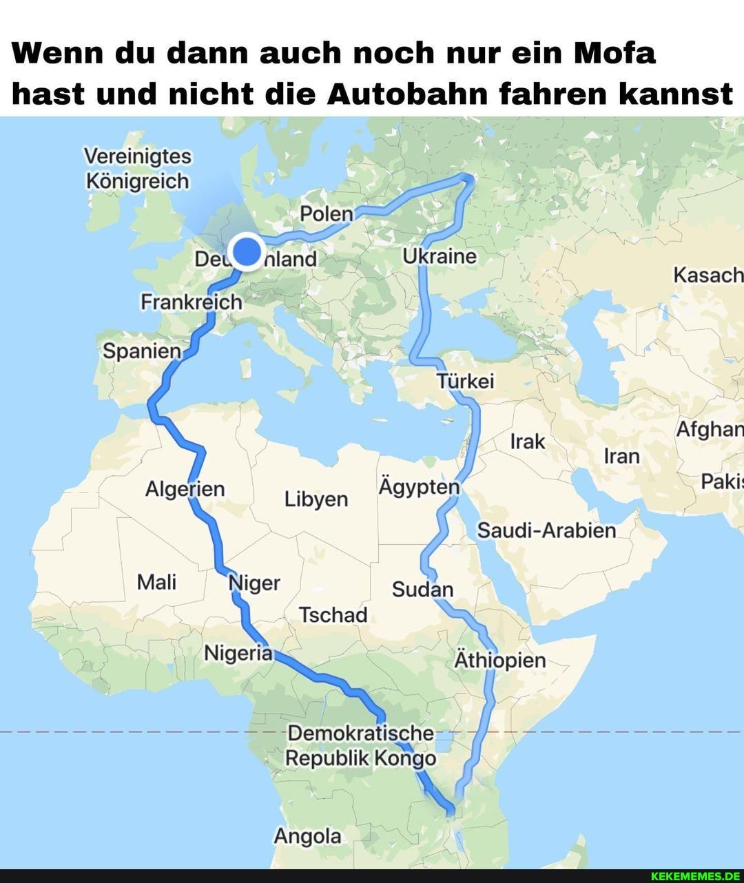 Wenn du dann auch noch nur ein Mofa hast und nicht die Autobahn fahren kannst
Vereinigtes
Königreich
Polen
De nland Ukraine
Kasach
Frankreich
Spanien
Türkei
Irak Afghan
Iran
Algerien Libyen Ägypten Paki
Saudi-Arabien
Mali Niger Sudan
Tschad
Nigeria Äthiopien
Demokratische
Republik Kongo
Angola