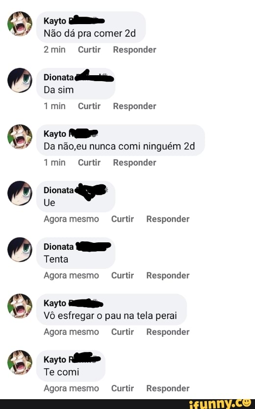 6
6
6
398
S
Kayto almas
Não dá pra comer 2d
7min Curtir Responder
Kayto MEDO
Da não,eu nunca comi ninguém 2d
Dionata
Ra
Agoramesmo Curtir Responder
Dionata
Agoramesmo Curtir Responder
Kayto alli
Vô esfregar tela
Agoramesmo Curtir Responder
Kayto
pie
Te comi
Agoramesmo Curtir Responder