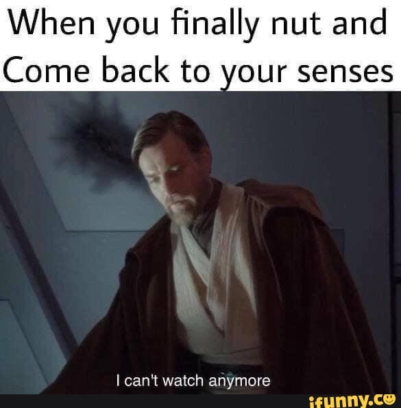 When you finally nut and Come back to your senses I can't watch anymore ...