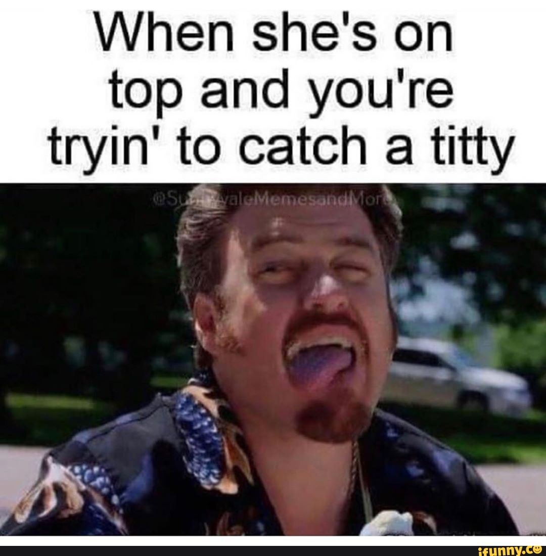 When she's on top and you're tryin' to catch a titty - iFunny