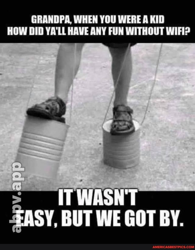 GRANDPA, WHEN YOU WERE A KID
HOW DID YA'LL HAVE ANY FUN WITHOUT WIFI?
ITWASNT EASY, BUT WE GOT BY.