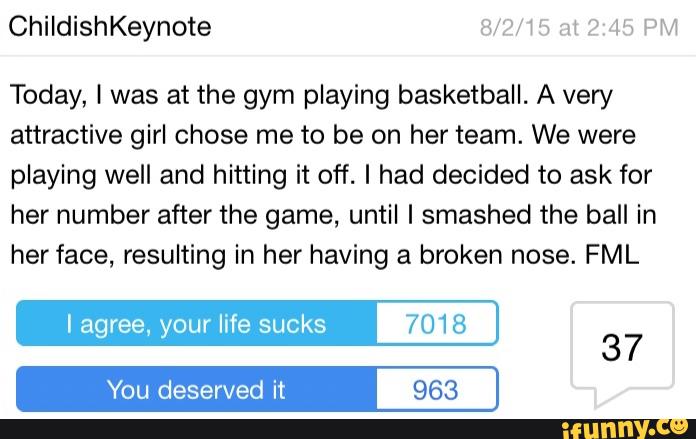 Today, I was at the gym playing basketball. A very
attractive girl chose me to be on her team. We were
playing well and hitting it off. I had decided to ask for
her number after the game, until I smashed the ball in
her face, resulting in her having a broken nose. FML
I agree, your life sucks 7018