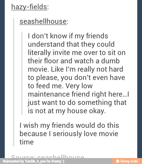 hazy-fields:
I don't know if my friends
understand that they could
literally invite me over to sit on
their floor and watch a dumb
movie. Like I'm really not hard
to please, you don't even have
to feed me. Very low
maintenance friend right here...
just want to do something that
is not at my house okay.
I wish my friends would do this
because I seriously love movie
MES