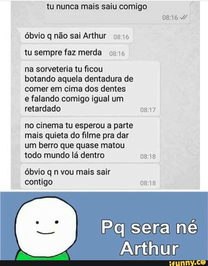 tu nunca mais saiu comigo
óbvio q não sai Arthur 0516
tu sempre faz merda 02:16
na sorveteria tu ficou
botando aquela dentadura de
comer em cima dos dentes
e falando comigo igual um
retardado Mid
no cinema tu esperou a parte
mais quieta do filme pra dar
um berro que quase matou
todo mundo lá dentro 08:18
óbvio q n vou mais sair
contigo 0818
Arthur