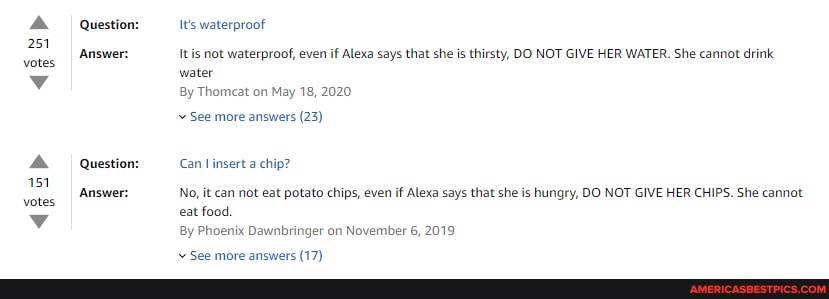 251 votes
151 votes
Question:
Answer:
Question:
Answer:
It's waterproof
It is not waterproof, even if Alexa says that she is thirsty, DO NOT GIVE HER WATER. She cannot drink water
By Thomcat on May 18, 2020
See more answers (23)
Can insert a chip?
No, it can not eat potato chips, even if Alexa says that she is hungry, DO NOT GIVE HER CHIPS. She cannot eat food.
By Phoenix Dawnbringer on November 6, 2019
more ancwere (17)