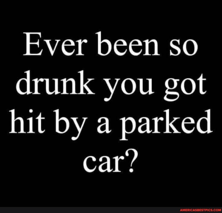 Ever been so drunk you got hit by a parked
car?