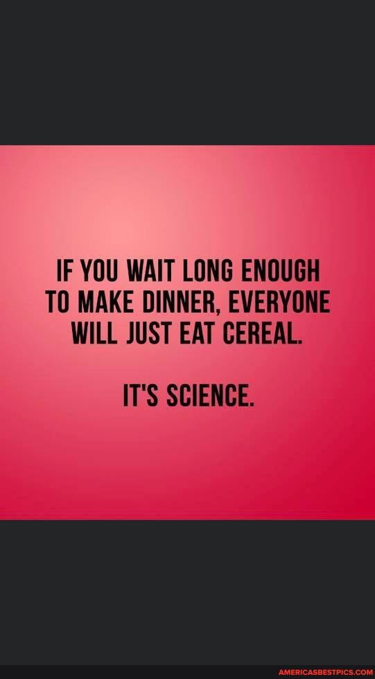 IF YOU WAIT LONG ENOUGH TO MAKE DINNER, EVERYONE
WILL JUST EAT CEREAL.
IT'S SCIENCE.