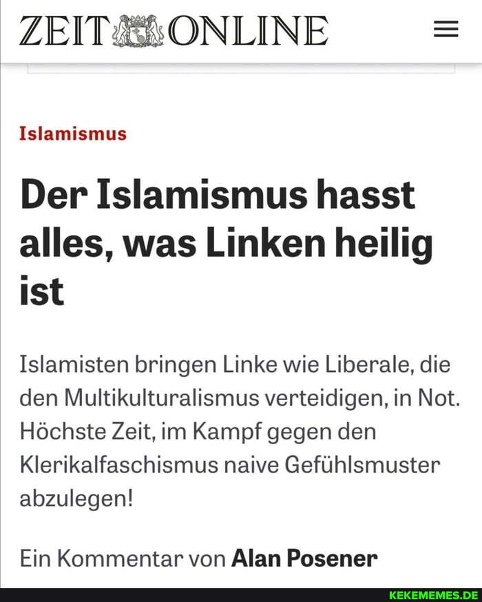 ZEIT& ONLINE
Islamismus
Der Islamismus hasst alles, was Linken heilig ist
Islamisten bringen Linke wie Liberale, die den Multikulturalismus verteidigen, in Not.
Höchste Zeit, im Kampf gegen den
Klerikalfaschismus naive Gefühlsmuster abzulegen!
Ein Kommentar von Alan Posener