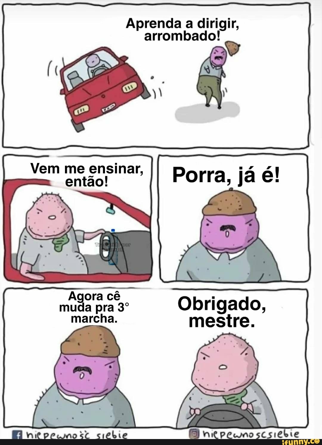 Aprenda a dirigir, arrombado!
Vem me ensinar, então!
muda pra Obrigado, marcha. mestre.
niepecmorr crebie BI niepecnoscsiebie