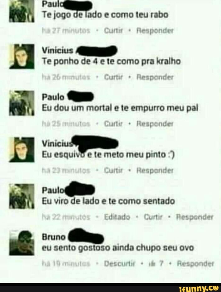 BHO
Es Paul
Te jogo de lado e como teu rabo
Vinicius
Te ponho de 4 e te como pra kralho
surtir Responder
Paulo QUD
Eu dou um mortal e te empurro meu pal
Responde
i
Eu esquivd e te meto meu pinto Eu viro de lado e te como sentado
Bruno
eu sento gostoso ainda chupo seu ovo