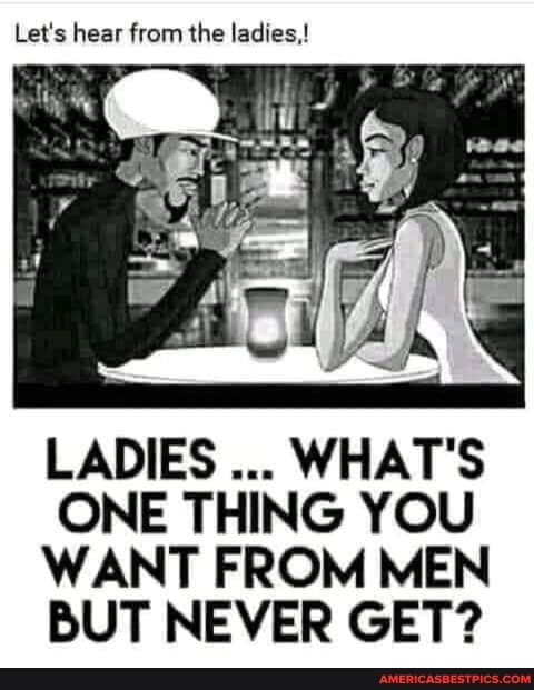 Let's hear from the ladies,!
LADIES WHAT'S ONE THING YOU WANT FROM MEN BUT NEVER GET?