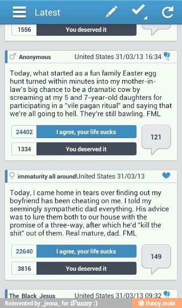[5º anonymous United States 31/03/13 16:34 Y
Today, what started as a
fun family Easter egg
hunt turned within minutes into my mother-in-
law's big chance to be a dramatic cow by
screaming at my 5 and 7-year-old daughters for
participating in a "vile pagan ritual" and saying that
we're all going to hell. They're still bawling. FML
Today, I came home in tears over finding out my
boyfriend has been cheating on me. I told my
seemingly sympathetic dad everything, His advice
was to lure them both to our house with the
promise of a three-way, after which he'd "kill the
shit" out of them. Real mature, dad. FML