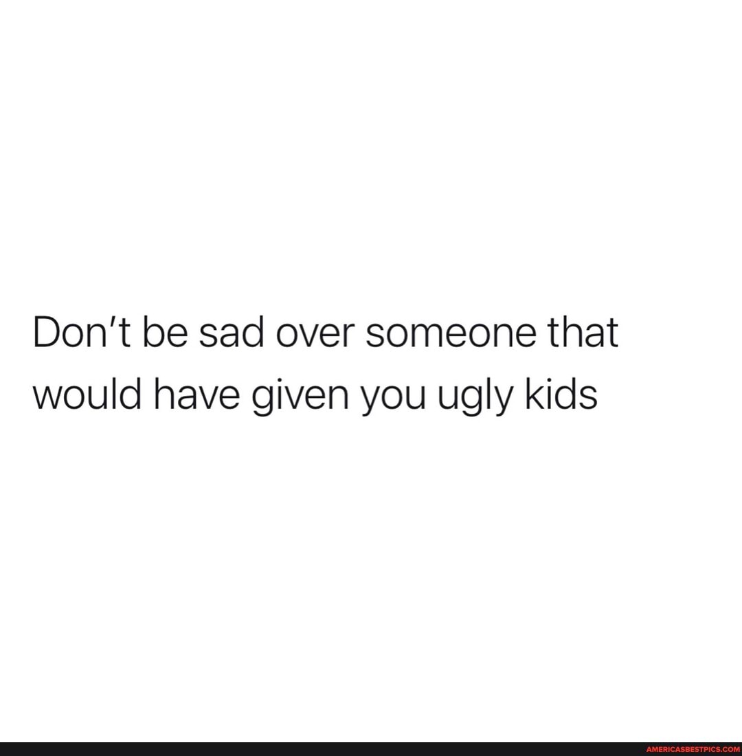 Don't be sad over someone that would have given you ugly kids