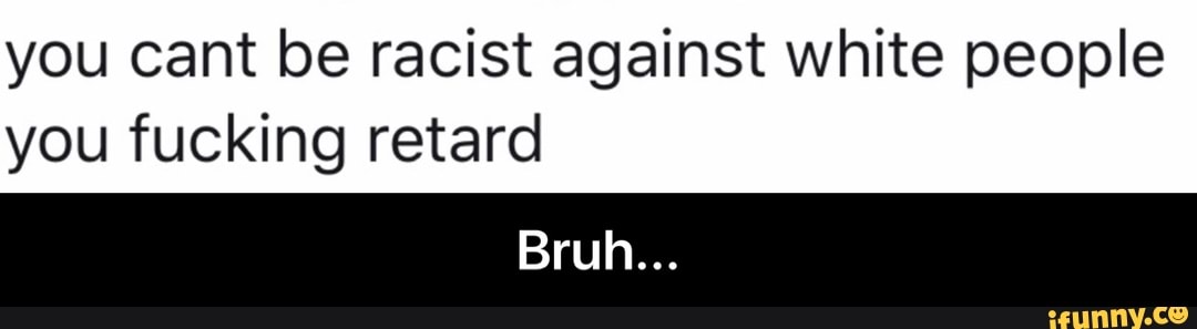 you cant be racist against white people
you fucking retard - Bruh...