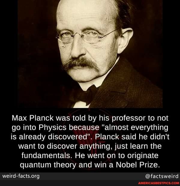 Max Planck was told by his professor to not
go into Physics because "almost everything
is already discovered". Planck said he didn't want to discover anything, just learn the fundamentals. He went on to originate quantum theory and win a Nobel Prize.
@factsweird