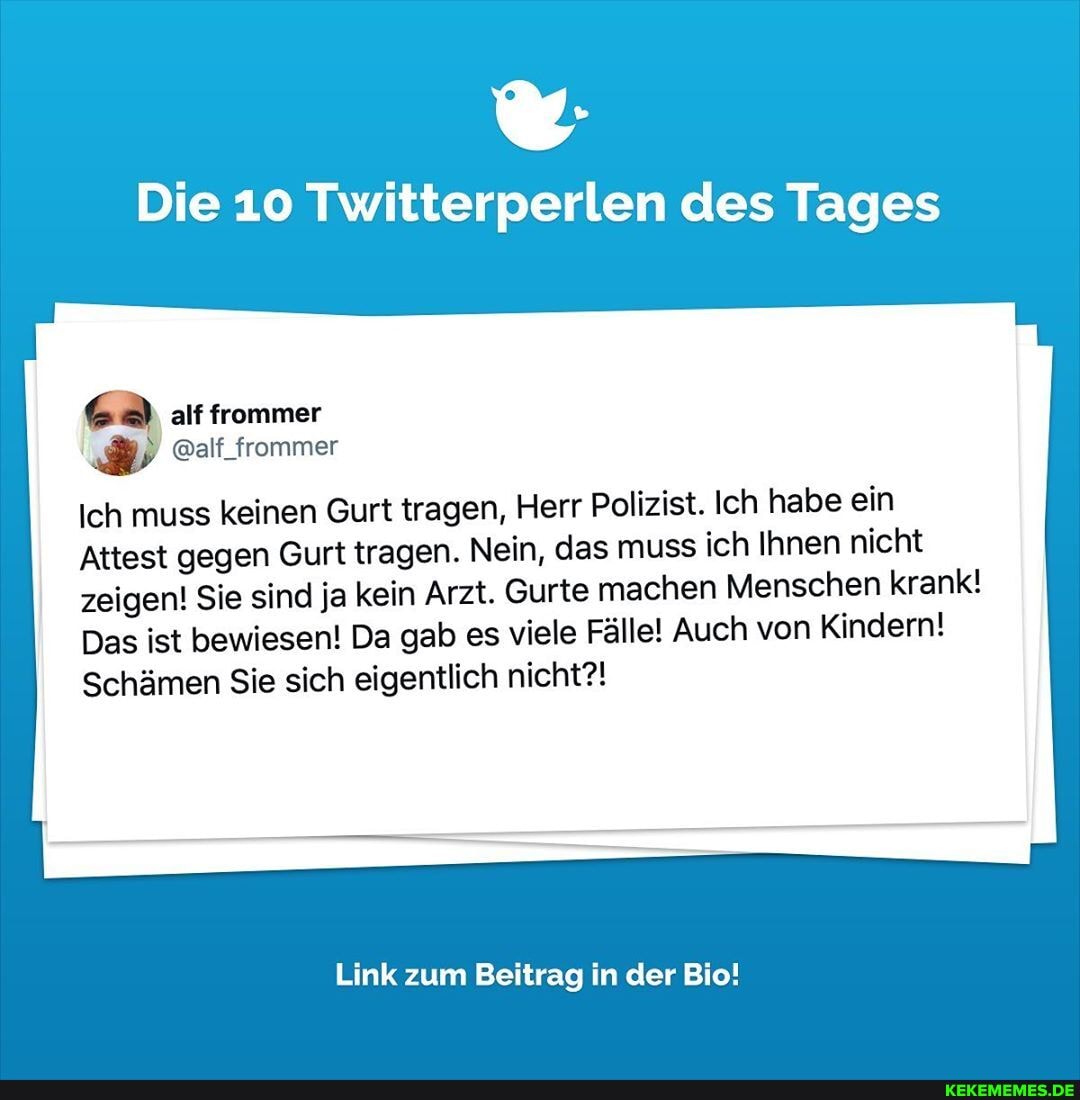 Die 10 Twitterperlen des Tages
alf frommer
@alf_frommer
Ich muss keinen Gurt tragen, Herr Polizist. Ich habe ein
Attest gegen Gurt tragen. Nein, das muss ich Ihnen nicht
zeigen! Sie sind ja kein Arzt. Gurte machen Menschen krank!
Das ist bewiesen! Da gab es viele Fälle! Auch von Kindern!
Schämen Sie sich eigentlich nicht?!
Link zum Beitrag in der Bio!