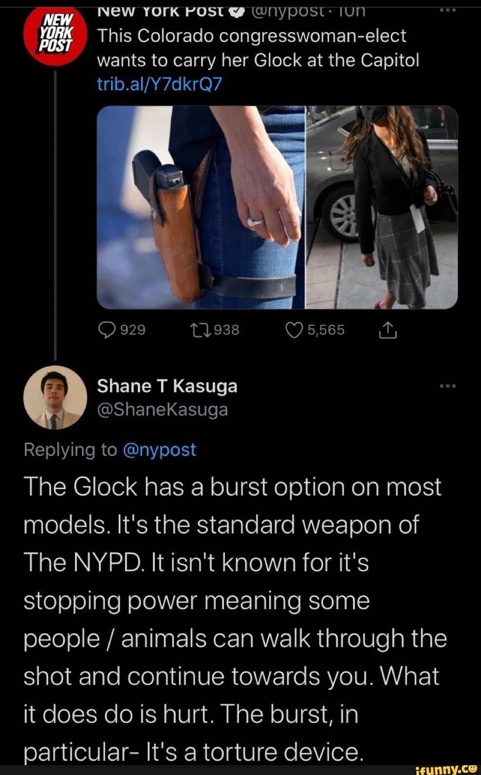 New YOrK POST WNYPOST: IUN
This Colorado congresswoman-elect wants to carry her Glock at the Capitol
NEW
YORK
POST
7dkrQ7
929 T1938 5,565
Shane T Kasuga
@ShaneKasuga
Replying to @nypost
The Glock has a burst option on most models. It's the standard weapon of
The NYPD. It isn't known for it's stopping power meaning some people / animals can walk through the shot and continue towards you. What it does do is hurt. The burst, in particular- It's a torture device.