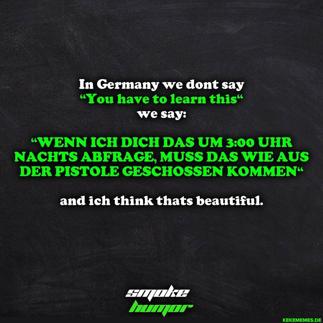 In Germany we dont say
"You have to learn this"
wesay:
"WENN ICH DICH DAS UM UHR NACHTS ABFRAGE, MUSS DAS WIE AUS DER PISTOLE GESCHOSSEN KOMMEN"
and ich think thats beautiful.
777777777