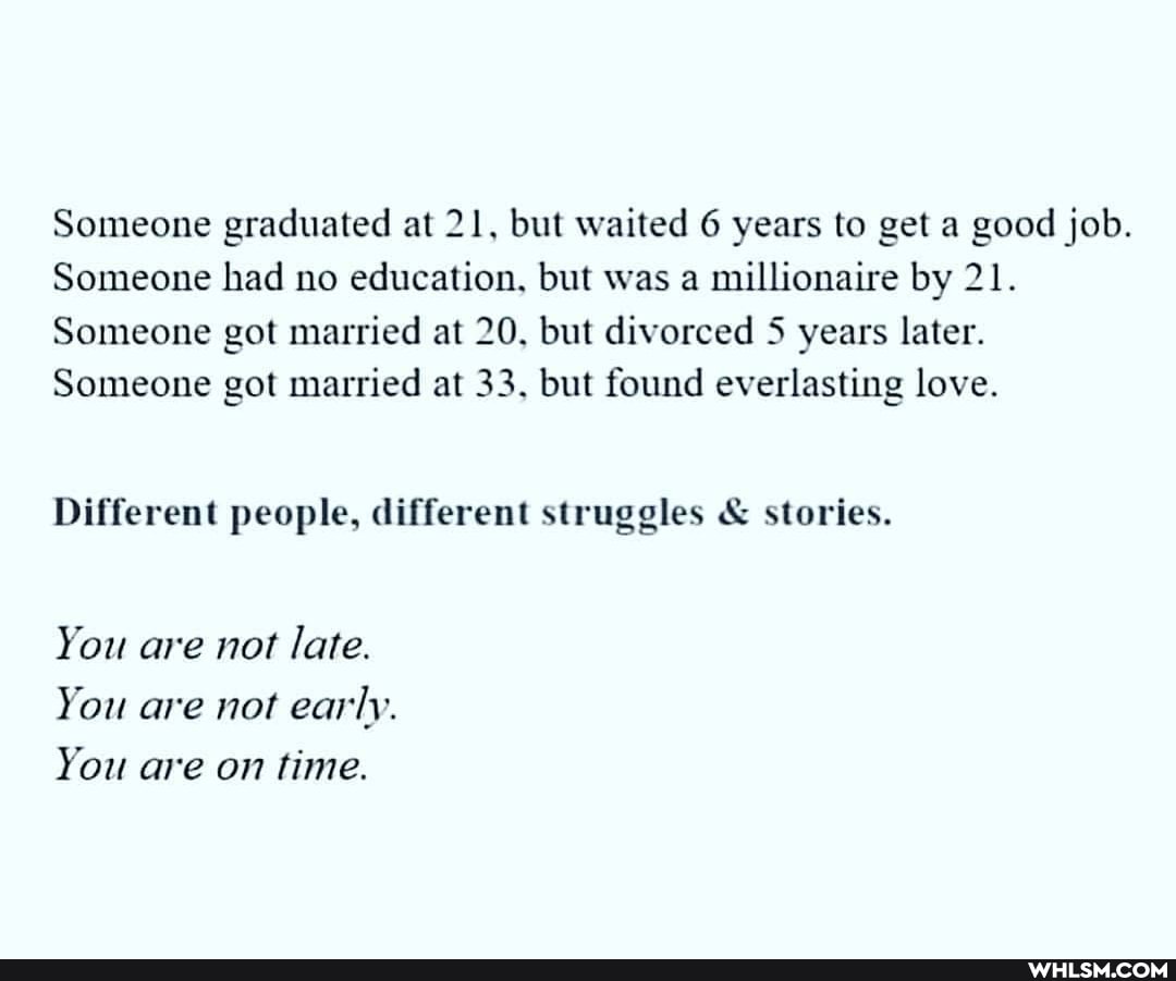 Someone graduated at 21, but waited 6 years to get a good job.
Someone had no education, but was a millionaire by 21.
Someone got married at 20, but divorced 5 years later.
Someone got married at 33. but found everlasting love.
Different people, different struggles & stories.
You are not late.
You are not early.
You are on time.