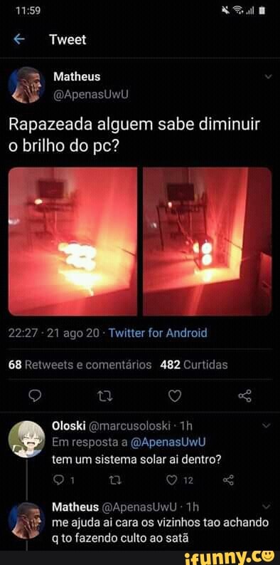 Tweet
Matheus
&s (DApenasUwU
Rapazeada alguem sabe diminuir o brilho do pc?
- 21 ago 20 - Twitter for Android
68 Retweets e comentários 482 Curtidas
Oloski Qmarcusoloski -
Em resposta a (DApenasUwU
tem um sistema solar ai dentro?
91 q ou
Matheus QApenasUwu
me ajuda ai cara os vizinhos tao achando to fazendo culto ao satã