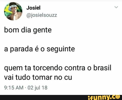 Josiel
@josielsouzz
bom dia gente
a parada é o seguinte
quem ta torcendo contra o brasil
vai tudo tomar no cu
9:15 AM
02 jul 18
