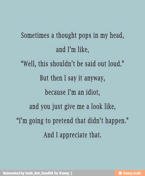 Sometimes a thought pops in my head,
and I'm like,
"Well, this shouldn't be said out loud."
But then I say it anyway,
because I'm an idiot,
and you just give me a look like,
"P'm going to pretend that didn't happen."
And I appreciate that.