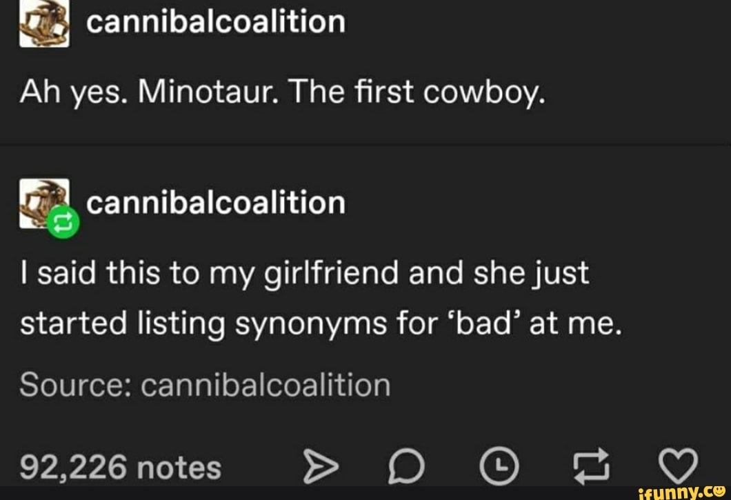 Ah yes. Minotaur. The first cowboy.
Ea
I said this to my girlfriend and she just
started listing synonyms for "bad" at me.
Source: cannibalcoalition