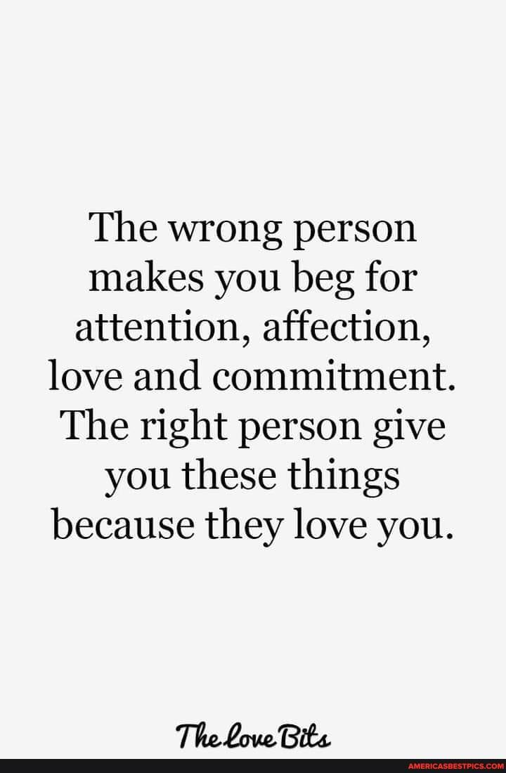 The wrong person makes you beg for attention, affection, love and commitment.
The right person give you these things because they love you.
The