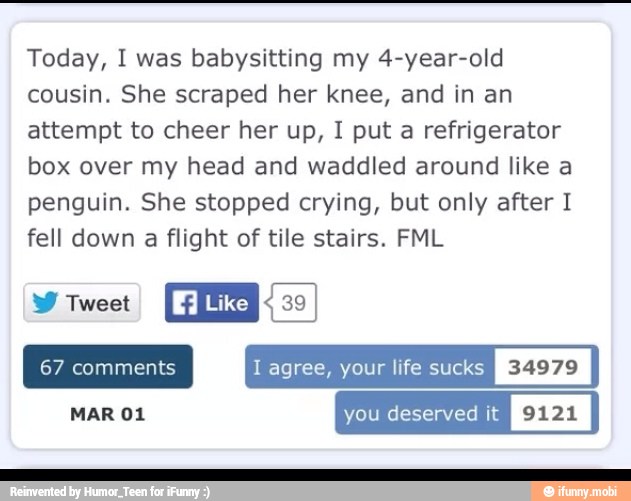 Today, I was babysitting my 4-year-old
cousin. She scraped her knee, and in an
attempt to cheer her up, I put a refrigerator
box over my head and waddled around like a
penguin. She stopped crying, but only after I
fell down a flight of tile stairs. FML
W Tweet
I agree, your life sucks