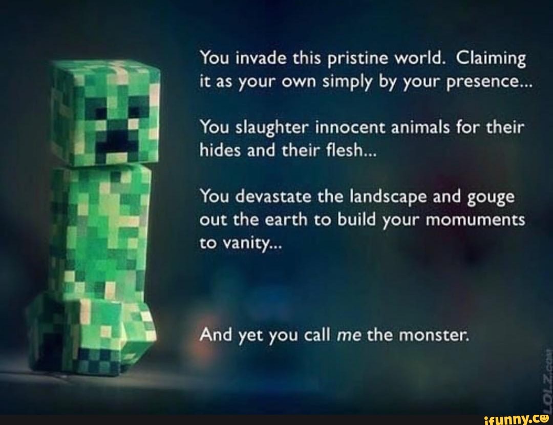 You invade this pristine world. Claiming it as your own simply by your presence...
You slaughter innocent animals for their hides and their flesh...
You devastate the landscape and gouge
out the earth to build your momuments to vanity...
And yet you call me the monster.