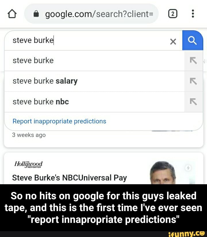 Ú @ google.com/search?client= H
steve burke
steve burke salary
Report inappropriate predictions
3 weeks ago
laa
Steve Burke's NBCUniversal Pay =
So no hits on google for this guys leaked
tape, and this is the first time I've ever seen
"report innapropriate predictions" - So no hits on google for this guys leaked tape, and this is the first time I've ever seen "report innapropriate predictions"